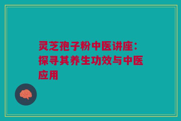 灵芝孢子粉中医讲座:探寻其养生功效与中医应用 灵芝孢子粉中医讲座:探寻其养生功效与中医应用