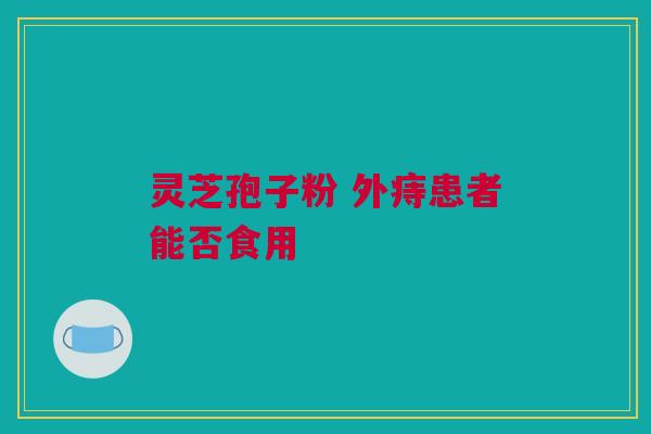 灵芝孢子粉 外痔患者能否食用 灵芝孢子粉 外痔患者能否食用