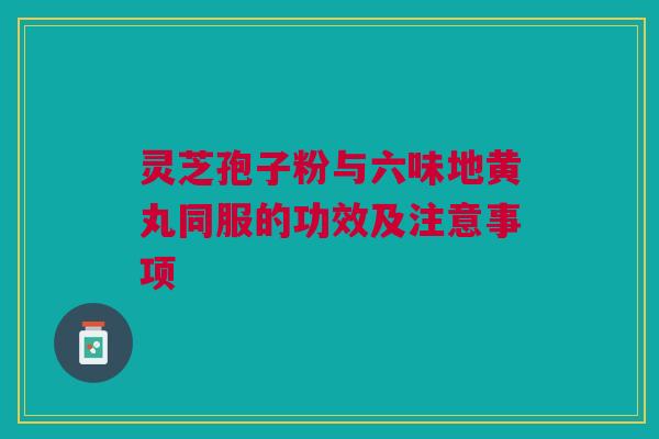 灵芝孢子粉与六味地黄丸同服的功效及注意事项 灵芝孢子粉与六味地黄丸同服的功效及注意事项