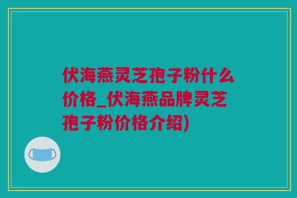 伏海燕灵芝孢子粉什么价格_伏海燕品牌灵芝孢子粉价格介绍) 伏海燕灵芝孢子粉什么价格_伏海燕品牌灵芝孢子粉价格介绍)