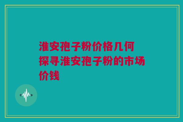 淮安孢子粉价格几何 探寻淮安孢子粉的市场价钱 淮安孢子粉价格几何 探寻淮安孢子粉的市场价钱