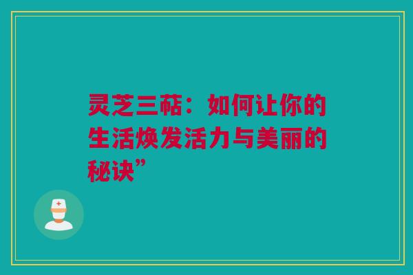 灵芝三萜:如何让你的生活焕发活力与美丽的秘诀” 灵芝三萜:如何让你的生活焕发活力与美丽的秘诀”