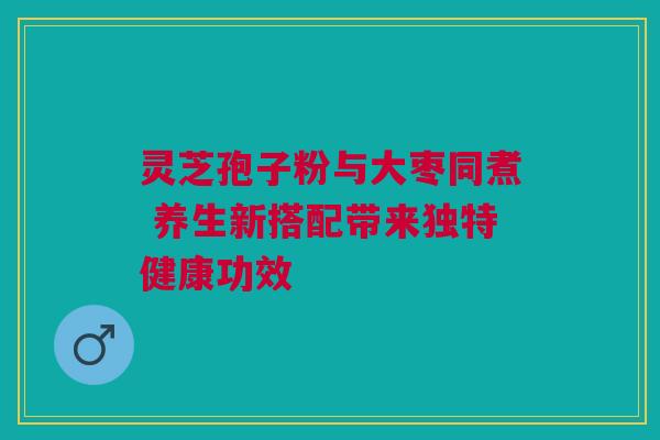 灵芝孢子粉与大枣同煮 养生新搭配带来独特健康功效 灵芝孢子粉与大枣同煮 养生新搭配带来独特健康功效