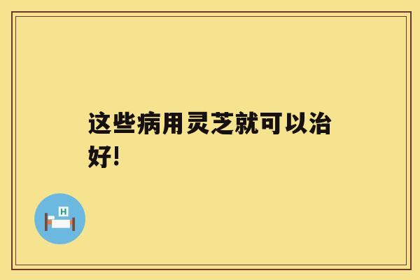 这些病用灵芝就可以治好!