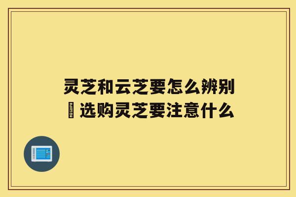 灵芝和云芝要怎么辨别 选购灵芝要注意什么 灵芝和云芝要怎么辨别 选购灵芝要注意什么