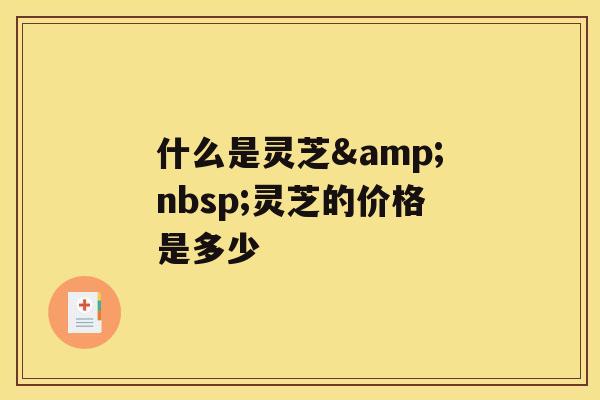 什么是灵芝&nbsp;灵芝的价格是多少