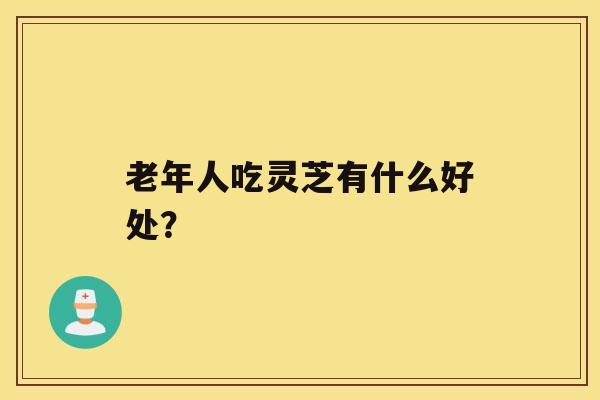 老年人吃灵芝有什么好处？