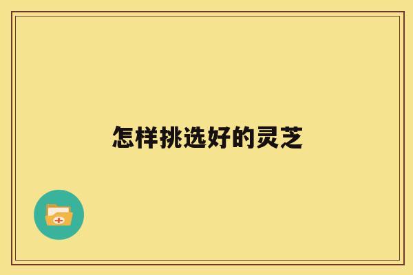 怎样挑选好的灵芝