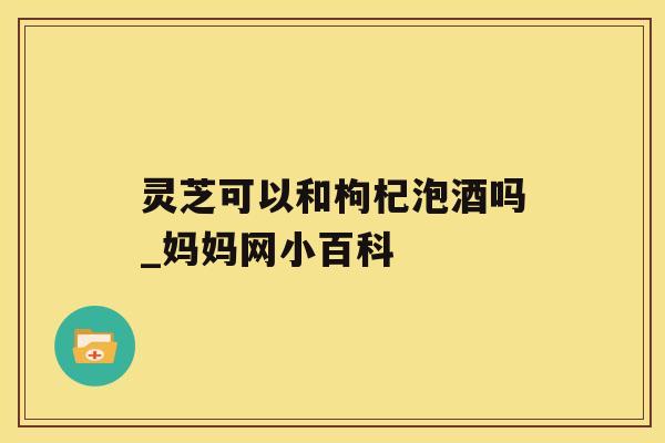 灵芝可以和枸杞泡酒吗_妈妈网小百科