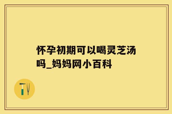 怀孕初期可以喝灵芝汤吗_妈妈网小百科