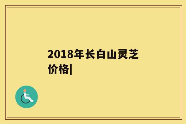 2018年长白山灵芝价格|