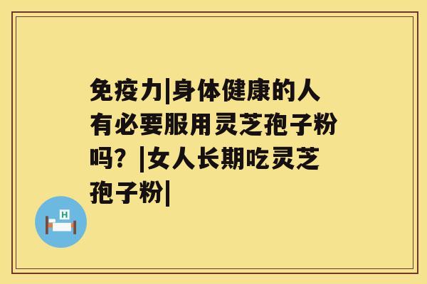 免疫力|身体健康的人有必要服用灵芝孢子粉吗？|女人长期吃灵芝孢子粉|