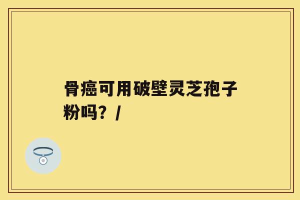 骨癌可用破壁灵芝孢子粉吗？/