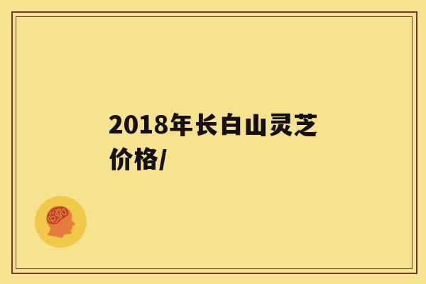 2018年长白山灵芝价格/ 2018年长白山灵芝价格/