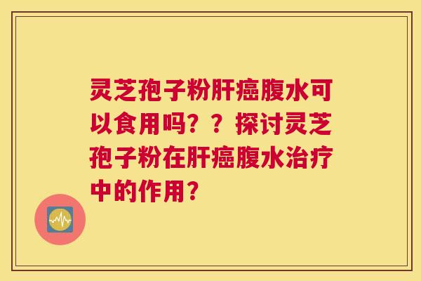 灵芝孢子粉肝癌腹水可以食用吗？？探讨灵芝孢子粉在肝癌腹水治疗中的作用？