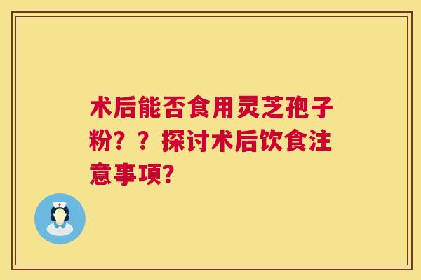 术后能否食用灵芝孢子粉??探讨术后饮食注意事项? 术后能否食用灵芝孢子粉??探讨术后饮食注意事项?