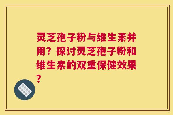 灵芝孢子粉与维生素并用？探讨灵芝孢子粉和维生素的双重保健效果？