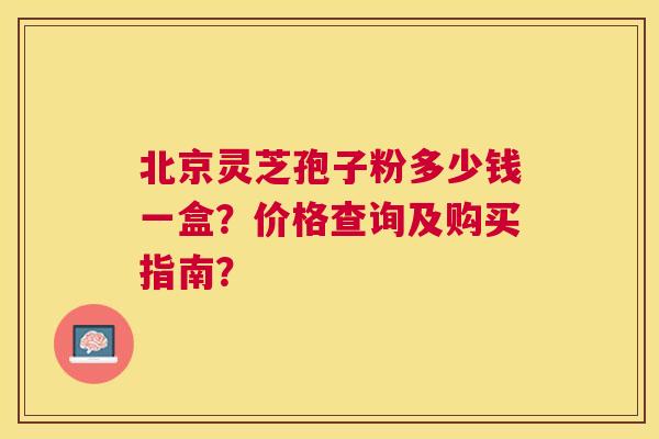 北京灵芝孢子粉多少钱一盒？价格查询及购买指南？