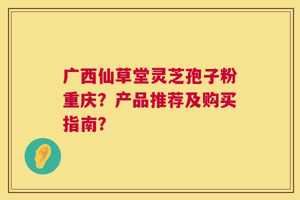 广西仙草堂灵芝孢子粉重庆？产品推荐及购买指南？