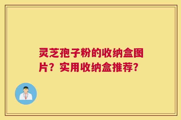 灵芝孢子粉的收纳盒图片?实用收纳盒推荐? 灵芝孢子粉的收纳盒图片?实用收纳盒推荐?
