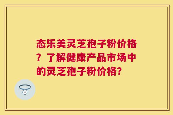 态乐美灵芝孢子粉价格？了解健康产品市场中的灵芝孢子粉价格？