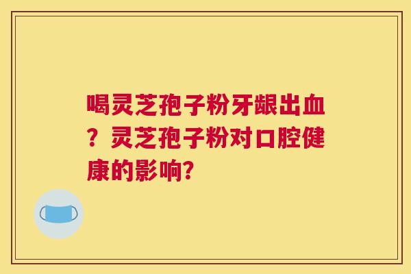 喝灵芝孢子粉牙龈出血？灵芝孢子粉对口腔健康的影响？