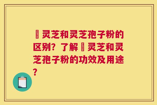 艼灵芝和灵芝孢子粉的区别？了解艼灵芝和灵芝孢子粉的功效及用途？