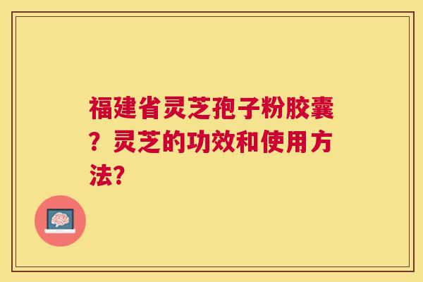 福建省灵芝孢子粉胶囊?灵芝的功效和使用方法? 福建省灵芝孢子粉胶囊?灵芝的功效和使用方法?