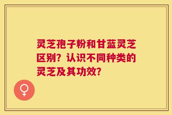 灵芝孢子粉和甘蓝灵芝区别？认识不同种类的灵芝及其功效？