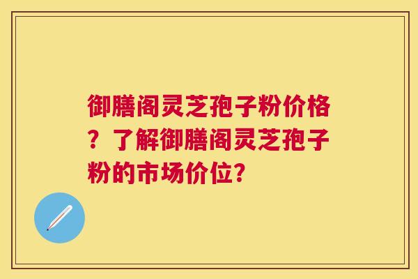 御膳阁灵芝孢子粉价格？了解御膳阁灵芝孢子粉的市场价位？