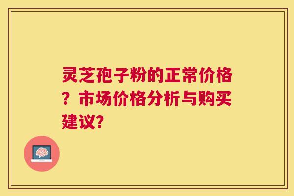 灵芝孢子粉的正常价格？市场价格分析与购买建议？