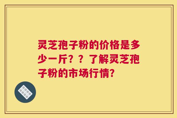灵芝孢子粉的价格是多少一斤？？了解灵芝孢子粉的市场行情？