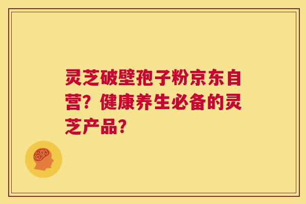 灵芝破壁孢子粉京东自营？健康养生必备的灵芝产品？