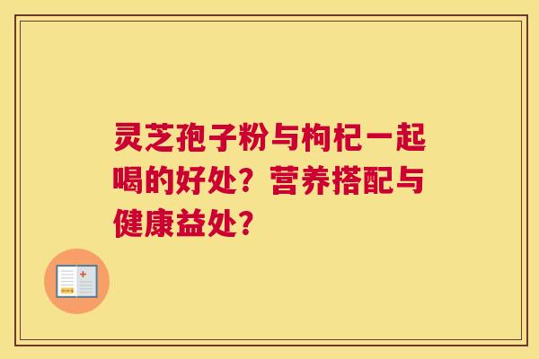 灵芝孢子粉与枸杞一起喝的好处？营养搭配与健康益处？