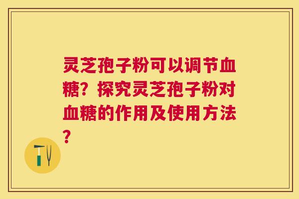 灵芝孢子粉可以调节血糖？探究灵芝孢子粉对血糖的作用及使用方法？