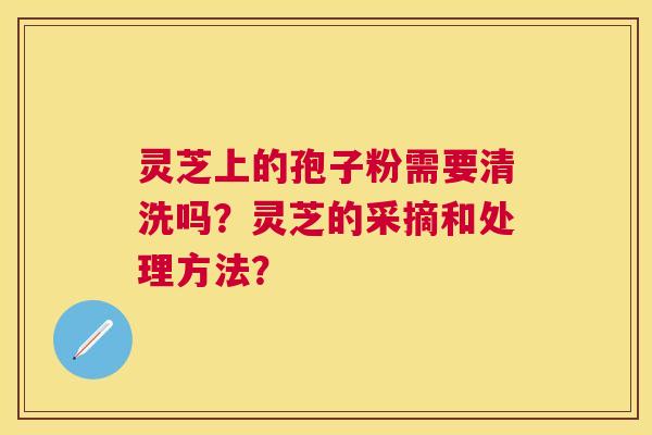 灵芝上的孢子粉需要清洗吗？灵芝的采摘和处理方法？