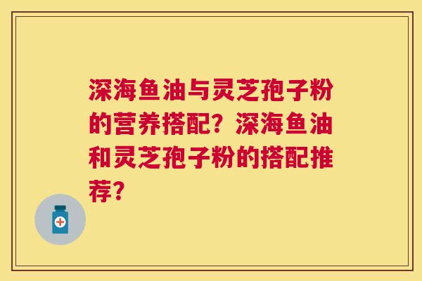 深海鱼油与灵芝孢子粉的营养搭配？深海鱼油和灵芝孢子粉的搭配推荐？