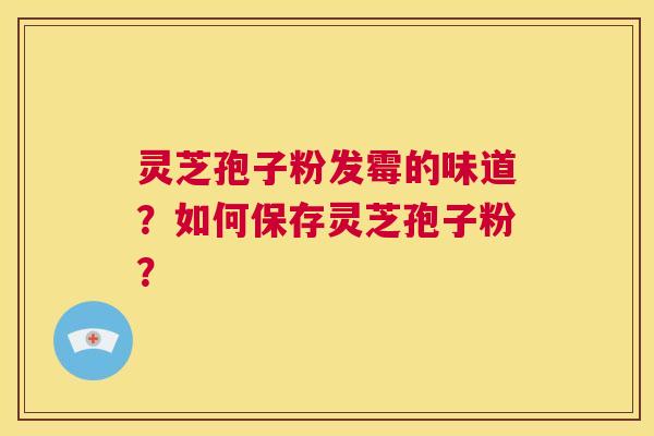 灵芝孢子粉发霉的味道？如何保存灵芝孢子粉？