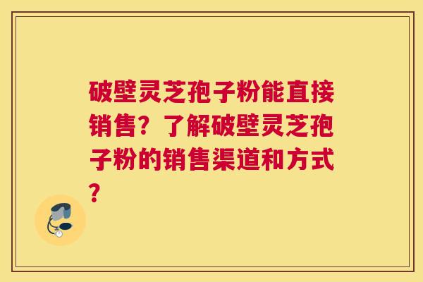 破壁灵芝孢子粉能直接销售？了解破壁灵芝孢子粉的销售渠道和方式？