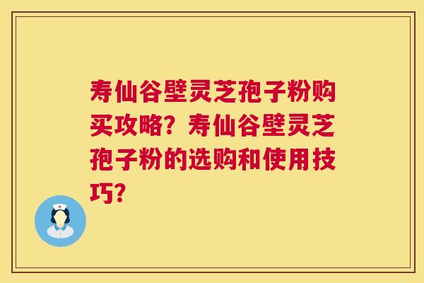 寿仙谷壁灵芝孢子粉购买攻略？寿仙谷壁灵芝孢子粉的选购和使用技巧？