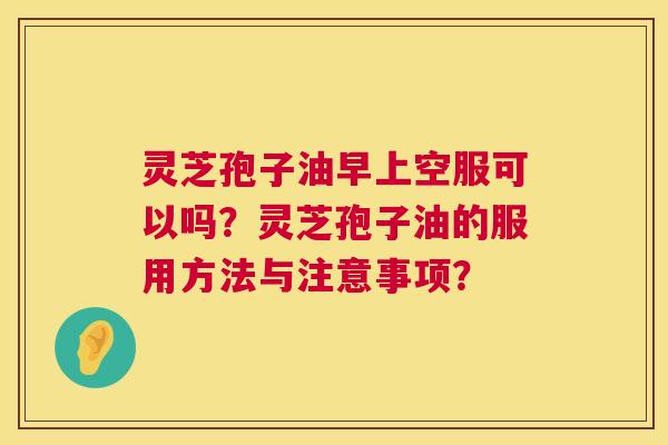 灵芝孢子油早上空服可以吗？灵芝孢子油的服用方法与注意事项？