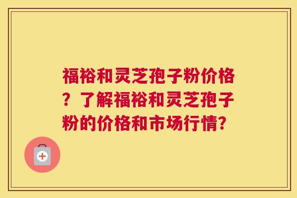 福裕和灵芝孢子粉价格？了解福裕和灵芝孢子粉的价格和市场行情？