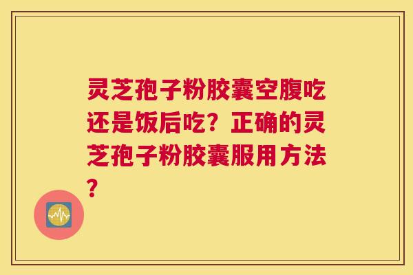 灵芝孢子粉胶囊空腹吃还是饭后吃？正确的灵芝孢子粉胶囊服用方法？