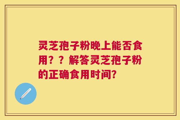 灵芝孢子粉晚上能否食用？？解答灵芝孢子粉的正确食用时间？