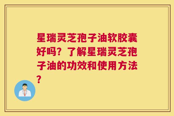 星瑞灵芝孢子油软胶囊好吗？了解星瑞灵芝孢子油的功效和使用方法？
