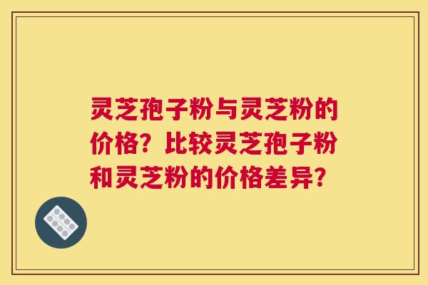 灵芝孢子粉与灵芝粉的价格？比较灵芝孢子粉和灵芝粉的价格差异？
