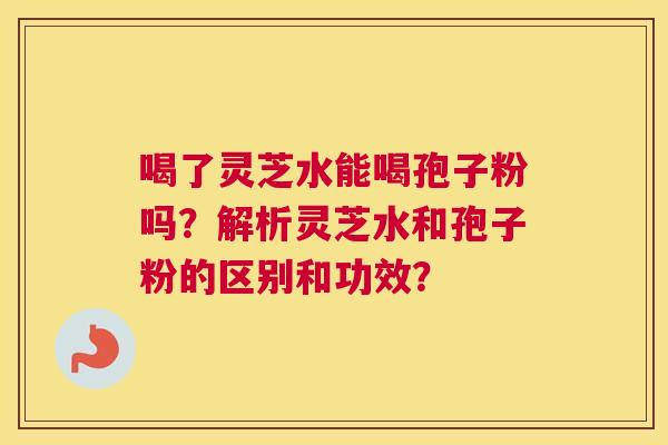 喝了灵芝水能喝孢子粉吗?解析灵芝水和孢子粉的区别和功效? 喝了灵芝水能喝孢子粉吗?解析灵芝水和孢子粉的区别和功效?