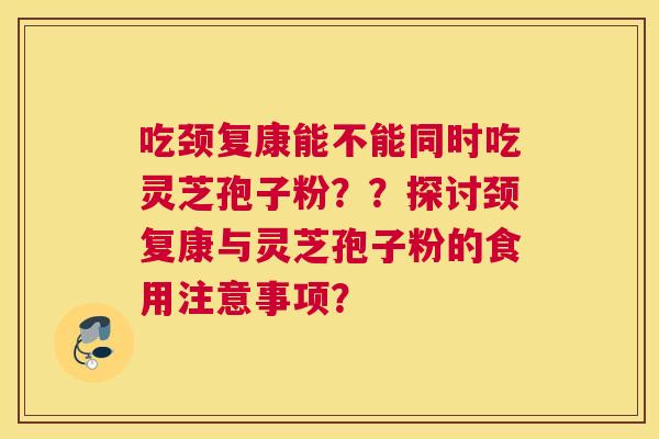 吃颈复康能不能同时吃灵芝孢子粉？？探讨颈复康与灵芝孢子粉的食用注意事项？