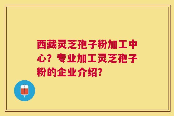 西藏灵芝孢子粉加工中心？专业加工灵芝孢子粉的企业介绍？