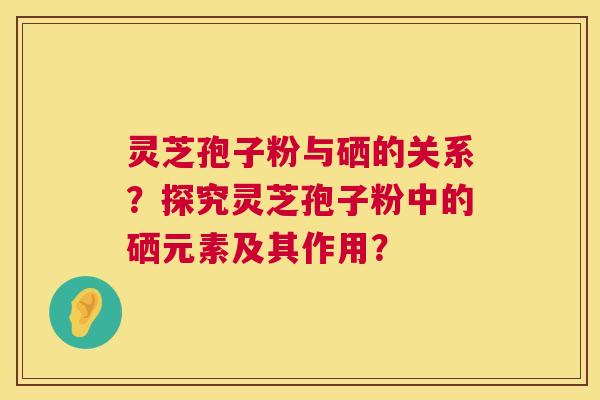 灵芝孢子粉与硒的关系?探究灵芝孢子粉中的硒元素及其作用? 灵芝孢子粉与硒的关系?探究灵芝孢子粉中的硒元素及其作用?